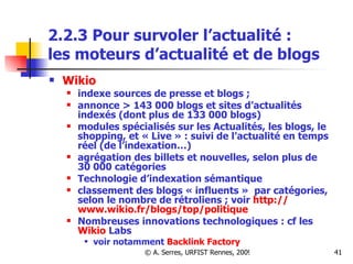 2.2.3 Pour survoler l’actualité :  les moteurs d’actualité et de blogs   Wikio   indexe sources de presse et blogs ;  annonce > 143 000 blogs et sites d’actualités indexés (dont plus de 133 000 blogs) modules spécialisés sur les Actualités, les blogs, le shopping, et « Live » : suivi de l’actualité en temps réel (de l’indexation…) agrégation des billets et nouvelles, selon plus de 30 000 catégories  Technologie d’indexation sémantique classement des blogs « influents »  par catégories, selon le nombre de rétroliens ; voir  http:// www.wikio.fr / blogs /top/politique Nombreuses innovations technologiques : cf les  Wikio   Labs   voir notamment  Backlink   Factory     