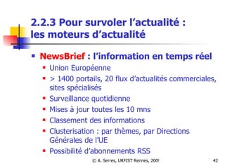 2.2.3 Pour survoler l’actualité :  les moteurs d’actualité NewsBrief  : l’information en temps réel Union Européenne > 1400 portails, 20 flux d’actualités commerciales, sites spécialisés Surveillance quotidienne Mises à jour toutes les 10 mns Classement des informations Clusterisation : par thèmes, par Directions Générales de l’UE Possibilité d’abonnements RSS 
