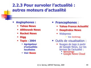 2.2.3 Pour survoler l’actualité :  autres moteurs d’actualité Anglophones :  Yahoo News Alltheweb  News Rocket News Digg Topix  : 2004 Agrégateur d’actualités localisées Voir  Bases Francophones  : Yahoo France Actualités DeepIndex News Widepress Voir  Archimag Outils de visualisation :  Nuages de tags à partir de Google News, sur les termes de l'actualité : Newzingo   Google News Cloud   