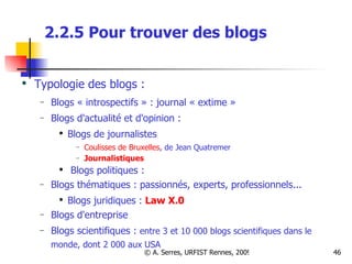 2.2.5 Pour trouver des blogs  Typologie des blogs : Blogs « introspectifs » : journal « extime » Blogs d'actualité et d'opinion : Blogs de journalistes Coulisses de Bruxelles , de Jean Quatremer Journalistiques Blogs politiques : Blogs thématiques : passionnés, experts, professionnels... Blogs juridiques :   Law X.0 Blogs d'entreprise Blogs scientifiques :  entre 3 et 10 000 blogs scientifiques dans le monde, dont 2 000 aux USA    