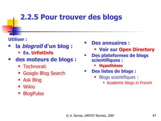 2.2.5 Pour trouver des blogs Utiliser :  la  blogroll  d'un blog :  Ex.  UrfistInfo   des moteurs de blogs :   Technorati   Google Blog Search Ask  Blog Wikio BlogPulse Des annuaires : Voir sur  Open Directory Des plateformes de blogs scientifiques : Hypothèses Des listes de blogs : Blogs scientifiques : Academic blogs in French  