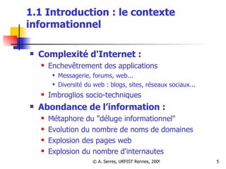 1.1 Introduction : le contexte informationnel  Complexité d'Internet : Enchevêtrement des applications Messagerie, forums, web... Diversité du web : blogs, sites, réseaux sociaux...  Imbroglios socio-techniques Abondance de l’information : Métaphore du "déluge informationnel" Evolution du nombre de noms de domaines Explosion des pages web Explosion du nombre d'internautes 