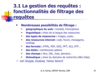 3.1 La gestion des requêtes : fonctionnalités de filtrage des requêtes  Nombreuses possibilités de filtrage :   géographique du web :  mondial, francophone linguistique :  choix de la langue des ressources des types de ressources :  images, audio… des ressources internet :  web, forum, messagerie, weblogs des formats :  HTML, PDF, DOC, PPT, XLS, RTF… des dates :  nombreuses options des champs :  titre, URL, host, domaine… thématique :  choix du domaine de recherche (Alta Vista)    voir Google, Exalead, Yahoo Search 
