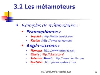 3.2 Les métamoteurs Exemples de métamoteurs :  Francophones :   Ixquick   : http://www.ixquick.com   Kartoo   : http://www.kartoo.com/  Anglo-saxons :   Mamma   : http://www.mamma.com  Clusty   :  http://clusty.com/ Internet  Sleuth   : http://www.isleuth.com   SurfWax   : http://www.surfwax.com   