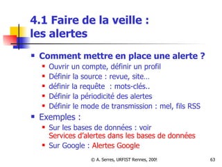 4.1 Faire de la veille :  les alertes Comment mettre en place une alerte ?  Ouvrir un compte, définir un profil Définir la source : revue, site… définir la requête  : mots-clés.. Définir la périodicité des alertes Définir le mode de transmission : mel, fils RSS  Exemples :  Sur les bases de données : voir  Services d’alertes dans les bases de données Sur Google :  Alertes  Google 
