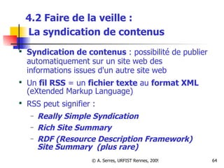 4.2 Faire de la veille :   La syndication de contenus   Syndication de contenus  : possibilité de publier automatiquement sur un site web des informations issues d'un autre site web Un  fil RSS  = un  fichier texte  au  format XML  (eXtended Markup Language) RSS peut signifier :  Really Simple Syndication Rich Site Summary RDF (Resource Description Framework) Site Summary  (plus rare) 
