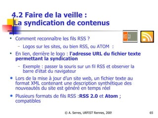 4.2 Faire de la veille :   La syndication de contenus Comment reconnaître les fils RSS ?  Logos sur les sites, ou bien RSS, ou ATOM  :  En lien, derrière le logo :  l'adresse URL du fichier texte permettant la syndication Exemple : passer la souris sur un fil RSS et observer la barre d'état du navigateur Lors de la mise à jour d’un site web, un fichier texte au format XML contenant une description synthétique des nouveautés du site est généré en temps réel  Plusieurs formats de fils RSS : RSS 2.0  et  Atom  ; compatibles 