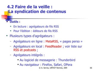4.2 Faire de la veille :   La syndication de contenus Outils :  En lecture : agrégateurs de fils RSS Pour l’édition : éditeurs de fils RSS  Plusieurs types d'agrégateurs :  Agrégateurs en ligne :  MetaRSS , « pages perso » Agrégateurs en local :  FeedReader  ; voir liste sur  RSS et podcasts  ;  Agrégateurs intégrés : Au logiciel de messagerie : Thunderbird Au navigateur : Firefox, Safari, OPera 