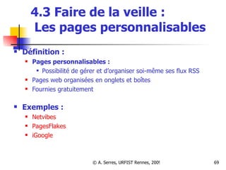 4.3 Faire de la veille :   Les pages personnalisables Définition : Pages personnalisables : Possibilité de gérer et d’organiser soi-même ses flux RSS Pages web organisées en onglets et boîtes  Fournies gratuitement Exemples : Netvibes PagesFlakes iGoogle 