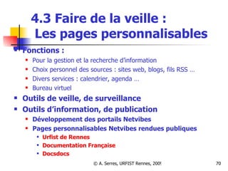 4.3 Faire de la veille :   Les pages personnalisables Fonctions : Pour la gestion et la recherche d’information Choix personnel des sources : sites web, blogs, fils RSS … Divers services : calendrier, agenda … Bureau virtuel Outils de veille, de surveillance Outils d’information, de publication  Développement des portails Netvibes  Pages personnalisables Netvibes rendues publiques  Urfist  de Rennes Documentation Française Docsdocs 