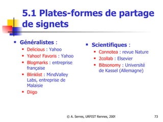 5.1 Plates-formes de partage de signets Généralistes  :  Delicious  : Yahoo Yahoo! Favoris  : Yahoo  Blogmarks  : entreprise française Blinklist  : MindValley Labs, entreprise de Malaisie  Diigo    Scientifiques  :  Connotea  : revue Nature 2collab  : Elsevier Bibsonomy  : Université de Kassel (Allemagne) 