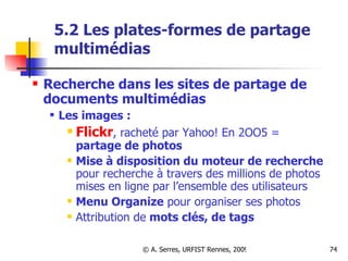 5.2 Les plates-formes de partage multimédias Recherche dans les sites de partage de documents multimédias Les images : Flickr , racheté par Yahoo! En 2OO5 =  partage de photos Mise à disposition du   moteur de recherche  pour recherche à travers des millions de photos mises en ligne par l’ensemble des utilisateurs Menu Organize  pour organiser ses photos Attribution de  mots clés, de tags 