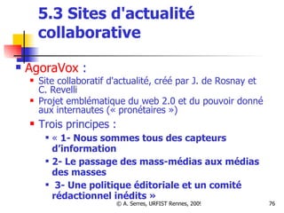 5.3 Sites d'actualité collaborative AgoraVox  : Site collaboratif d'actualité, créé par J. de Rosnay et C. Revelli Projet emblématique du web 2.0 et du pouvoir donné aux internautes (« pronétaires ») Trois principes :  «  1- Nous sommes tous des capteurs d’information 2- Le passage des mass-médias aux médias des masses 3- Une politique éditoriale et un comité rédactionnel inédits » 