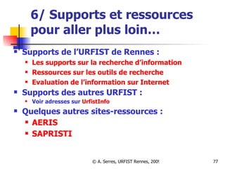 6/ Supports et ressources pour aller plus loin… Supports de l’URFIST de Rennes : Les supports sur la recherche d’information Ressources sur les outils de recherche  Evaluation de l’information sur Internet Supports des autres URFIST :   Voir adresses sur  UrfistInfo Quelques autres sites-ressources : AERIS SAPRISTI 