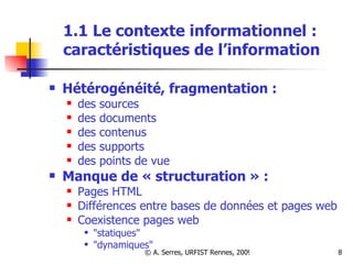 1.1 Le contexte informationnel :  caractéristiques de l’information Hétérogénéité, fragmentation : des sources des documents des contenus des supports des points de vue Manque de « structuration » : Pages HTML Différences entre bases de données et pages web Coexistence pages web  "statiques" "dynamiques" 