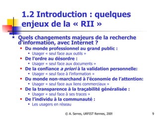 1.2 Introduction : quelques enjeux de la « RII » Quels changements majeurs de la recherche d’information, avec Internet ? Du monde professionnel au grand public : Usager « seul face aux outils » De l’ordre au désordre :  Usager « seul face aux documents » De la confiance  a priori  à la validation personnelle: Usager « seul face à l’information »  Du monde non-marchand à l’économie de l’attention: Usager « seul face aux liens commerciaux » De la transparence à la traçabilité généralisée :  Usager « seul face à ses traces » De l’individu à la communauté :   Les usagers en réseau 