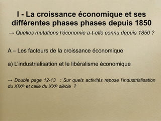 I - La croissance économique et ses
différentes phases phases depuis 1850
→ Quelles mutations l’économie a-t-elle connu depuis 1850 ?
A – Les facteurs de la croissance économique
a) L’industrialisation et le libéralisme économique
→ Double page 12-13 : Sur quels activités repose l’industrialisation
du XIXe et celle du XXe siècle ?
 