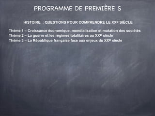 PROGRAMME DE PREMIÈRE S
HISTOIRE : QUESTIONS POUR COMPRENDRE LE XXe SIÈCLE
Thème 1 – Croissance économique, mondialisation et mutation des sociétés
Thème 2 – La guerre et les régimes totalitaires au XXe siècle
Thème 3 – La République française face aux enjeux du XXe siècle
 