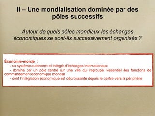 II – Une mondialisation dominée par des
pôles successifs
Autour de quels pôles mondiaux les échanges
économiques se sont-ils successivement organisés ?
Économie-monde :
- un système autonome et intégré d’échanges internationaux
- dominé par un pôle centré sur une ville qui regroupe l’essentiel des fonctions de
commandement économique mondial
- dont l’intégration économique est décroissante depuis le centre vers la périphérie
 