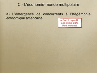 C - L’économie-monde multipolaire
a) L’émergence de concurrents à l’hégémonie
économique américaine
→ Doc. 1 page 41 :
Les stocks d’IDE
dans le monde
 