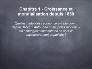 Chapitre 1 - Croissance et
mondialisation depuis 1850
Quelles mutations l’économie a-t-elle connu
depuis 1850 ? Autour de quels pôles mondiaux
les échanges économiques se sont-ils
successivement organisés ?
 