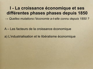 I - La croissance économique et ses
différentes phases phases depuis 1850
→ Quelles mutations l’économie a-t-elle connu depuis 1850 ?
A – Les facteurs de la croissance économique
a) L’industrialisation et le libéralisme économique
 