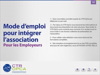 11

1 – Vous vous faites connaître auprès du CTR-OpCa par
téléphone ou par mail.!

Mode d’emploi 
pour intégrer
l’association
Pour les Employeurs

 2 – Par retour, le CTR-OpCa vous transmet les informations et
documents de présentation de notre structure. Sans tarder, le
CTR-OpCa vous contacte pour convenir d’un rendez-vous ou
vous inviter à une réunion collective de présentation de
l’association. !
3 – Pour valider votre adhésion vous nous retournez les
formulaires complétés.!
4 - Dès réception et enregistrement du ou des PSR complétés
ainsi que de votre règlement, nous ACTIVONS VOTRE VEILLE

 