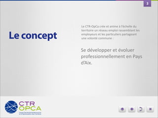 3

Le concept

Le	
  CTR-­‐OpCa	
  crée	
  et	
  anime	
  à	
  l’échelle	
  du	
  
territoire	
  un	
  réseau	
  emploi	
  rassemblant	
  les	
  
employeurs	
  et	
  les	
  parGculiers	
  partageant	
  
une	
  volonté	
  commune	
  :	
  

Se	
  développer	
  et	
  évoluer	
  
professionnellement	
  en	
  Pays	
  
d’Aix.	
  

 