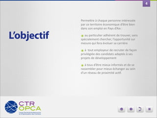 4

PermeIre	
  à	
  chaque	
  personne	
  intéressée	
  
par	
  ce	
  territoire	
  économique	
  d’être	
  bien	
  
dans	
  son	
  emploi	
  en	
  Pays	
  d’Aix	
  :	
  

L’objectif

๏	
  au	
  parGculier	
  adhérent	
  de	
  trouver,	
  sans	
  
spécialement	
  chercher,	
  l’opportunité	
  sur	
  
mesure	
  qui	
  fera	
  évoluer	
  sa	
  carrière	
  

๏	
  à	
  	
  tout	
  employeur	
  de	
  recruter	
  de	
  façon	
  
privilégiée	
  des	
  candidats	
  adaptés	
  à	
  ses	
  
projets	
  de	
  développement	
  	
  

๏	
  à	
  tous	
  d’être	
  mieux	
  informés	
  et	
  de	
  se	
  

rassembler	
  pour	
  mieux	
  échanger	
  au	
  sein	
  
d’un	
  réseau	
  de	
  proximité	
  acGf.

 