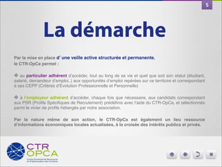 5

La démarche
Par la mise en place d’ une veille active structurée et permanente,!
le CTR-OpCa permet :!
 "
❖ au particulier adhérent d’accéder, tout au long de sa vie et quel que soit son statut (étudiant,
salarié, demandeur d’emploi..) aux opportunités d’emploi repérées sur ce territoire et correspondant
à ses CEPP (Critères d’Evolution Professionnelle et Personnelle)"
 "
❖ à l’employeur adhérent d’accéder, chaque fois que nécessaire, aux candidats correspondant
aux PSR (Proﬁls Spéciﬁques de Recrutement) prédéﬁnis avec l’aide du CTR-OpCa, et sélectionnés
parmi le vivier de proﬁls hébergés par notre association. "

"

Par la nature même de son action, le CTR-OpCa est également un lieu ressource
d’informations économiques locales actualisées, à la croisée des intérêts publics et privés.

 