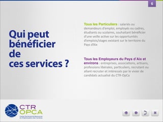 6

Qui peut
bénéficier 
de
ces services ?

Tous les Particuliers	
  :	
  salariés	
  ou	
  
demandeurs	
  d’emploi,	
  employés	
  ou	
  cadres,	
  
étudiants	
  ou	
  scolaires,	
  souhaitant	
  bénéﬁcier	
  
d’une	
  veille	
  acGve	
  sur	
  les	
  opportunités	
  
d’emplois/stages	
  existant	
  sur	
  le	
  territoire	
  du	
  
Pays	
  d’Aix	
  	
  

"
Tous les Employeurs du Pays d’Aix et
environs	
  :	
  entreprises,	
  associaGons,	
  arGsans,	
  
professions	
  libérales,	
  parGculiers,	
  recrutant	
  ou	
  
allant	
  recruter	
  et	
  intéressés	
  par	
  le	
  vivier	
  de	
  
candidats	
  actualisé	
  du	
  CTR-­‐OpCa

 