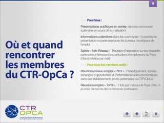 9

Pour tous :!
Présentations publiques en soirée, dans les communes
(calendrier en cours de formalisation)"

Où et quand
rencontrer
les membres
du CTR-OpCa ?

Informations collectives dans les communes : ½ journée de
présentation en partenariat avec les bureaux municipaux de
l’emploi"
Soirée « Info-Réseau », Réunion d’information sur les dispositifs
partenaires intéressant les particuliers et employeurs du Pays
d’Aix (invitation par mail)"
Pour tous les membres actifs :!
Réunions réseau emploi « 7to1 » : Périodiquement, soirées
échanges d’opportunités et d’informations ludico-économiques,
dans des établissements privés partenaires du CTR-OpCa"
Réunions emploi « 14/18 » : 1 fois par mois sur le Pays d’Aix, ½
journée dans l’une des communes partenaires

 