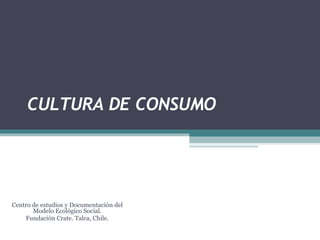 CULTURA DE CONSUMO Centro de estudios y Documentación del Modelo Ecológico Social. Fundación Crate. Talca, Chile. 