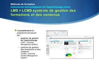 Méthode de formation
Instruments technologiques de l'apprentissage virtuel
LMS + LCMS systè me de gestion des
formations et des contenus



    L'encadrement du
     programme est assuré
     par ;
      • systè me de gestion
        de l'apprentissage
        (LMS – Learning
        Management System)
      • systè me de gestion
        des formations et des
        contenus
        (LCMS – Learning
        Content Management
        System)
 
