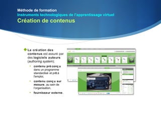 Méthode de formation
Instruments technologiques de l'apprentissage virtuel
Création de contenus




    La cré ation des
     contenus est assuré par
     des logiciels auteurs
     (authoring system);
      • contenu pré conç u
         dans un programme
         standardisé et prê à
                          t
         l'emploi,
      • contenu conç u sur
         mesure, au sein de
         l’organisation,
      • fournisseur externe .
 