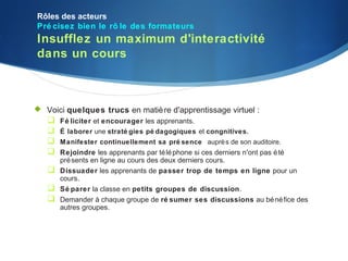 Rôles des acteurs
Pré cisez bien le rô le des formateurs
Insufflez un maximum d'interactivité
dans un cours



 Voici quelques trucs en matiè re d'apprentissage virtuel :
   Fé liciter et encourager les apprenants.
    É laborer une straté gies pé dagogiques et congnitives.
    Manifester continuellement sa pré sence auprè s de son auditoire.
    Rejoindre les apprenants par té lé phone si ces derniers n'ont pas é té
       pré sents en ligne au cours des deux derniers cours.
      Dissuader les apprenants de passer trop de temps en ligne pour un
       cours.
      Sé parer la classe en petits groupes de discussion.
      Demander à chaque groupe de ré sumer ses discussions au bé né fice des
       autres groupes.
 
