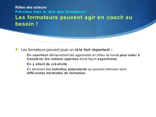Rôles des acteurs
Pré cisez bien le rô le des formateurs
Les formateurs peuvent agir en coach au
besoin !



   Les formateurs peuvent jouer un rô le fort important :
       En coachant ulté rieurement les apprenants en milieu de travail pour aider à
        transfé rer les notions apprises d'une faç on asynchrone.
       En y allant de cré ativité
       En devenant des individus polyvalents qui peuvent intervenir dans
        diffé rentes mé thodes de formation.
 
