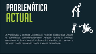 En Valledupar y en toda Colombia el nivel de inseguridad urbana
ha aumentado considerablemente. Atracos, hurtos a vivienda,
asesinatos, violencia sexual, violencia intrafamiliar, etc., se ven a
diario sin que la población pueda a veces defenderse.
PROBLEMÁTICA
 