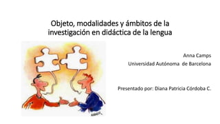 Objeto, modalidades y ámbitos de la 
investigación en didáctica de la lengua 
Anna Camps 
Universidad Autónoma de Barcelona 
Presentado por: Diana Patricia Córdoba C. 
 