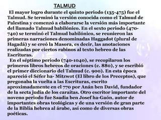 TALMUD
 El mayor logro durante el quinto periodo (135-475) fue el
Talmud. Se terminó la versión conocida como el Talmud de
Palestina y comenzó a elaborarse la versión más importante
del llamado Talmud babilónico. En el sexto periodo (470-
740) se terminó el Talmud babilónico, se reunieron las
primeras narraciones denominadas Haggadot (plural de
Hagadá) y se creó la Masora, es decir, las anotaciones
realizadas por ciertos rabinos al texto hebreo de las
Escrituras.
 En el séptimo periodo (740-1040), se recopilaron los
primeros libros hebreos de oraciones (c. 880), y se escribió
el primer diccionario del Talmud (c. 900). En esta época
apareció el Séfer ha- Mitzwot (El libro de los Preceptos), que
pregonaba la vuelta a las Escrituras, escrito
aproximadamente en el 770 por Anán ben David, fundador
de la secta judía de los caraítas. Otro escritor importante del
noveno periodo fue Saadia ben Josef ha-Gaón, autor de
importantes obras teológicas y de una versión de gran parte
de la Biblia hebrea al árabe, así como de diversas obras
poéticas.
 