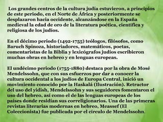 Los grandes centros de la cultura judía estuvieron, a principios
de este periodo, en el Norte de África y posteriormente se
desplazaron hacia occidente, alcanzándose en la España
medieval la edad de oro de la literatura poética, científica y
religiosa de los judíos.

En el décimo periodo (1492-1755) teólogos, filósofos, como
Baruch Spinoza, historiadores, matemáticos, poetas,
comentaristas de la Biblia y lexicógrafos judíos escribieron
muchas obras en hebreo y en lenguas europeas.

El undécimo periodo (1755-1880) destaca por la obra de Mosé
Mendelssohn, que con sus esfuerzos por dar a conocer la
cultura occidental a los judíos de Europa Central, inició un
movimiento conocido por la Haskalá (Ilustración). Retractor
del uso del yidish, Mendelssohn y sus seguidores fomentaron el
uso del hebreo, así como el de las lenguas europeas de los
países donde residían sus correligionarios. Una de las primeras
revistas literarias modernas en hebreo, Meassef (El
Coleccionista) fue publicada por el círculo de Mendelssohn.
 