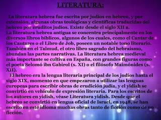 LITERATURA:
 La literatura hebrea fue escrita por judíos en hebreo, y por
extensión, algunas obras teológicas y científicas traducidas del
hebreo por eruditos judíos. Existe desde el siglo XII a.
La literatura hebrea antigua se concentra principalmente en los
diversos libros bíblicos, algunos de los cuales, como el Cantar de
los Cantares o el Libro de Job, poseen un notable tono literario.
También en el Talmud, el otro libro sagrado del hebraísmo,
abundan las partes narrativas. La literatura hebrea medieval
más importante se cultiva en España, con grandes figuras como
el poeta Selomó ibn Gabirol (s. XI) o el filósofo Maimónides (s.
XII).
  El hebreo era la lengua literaria principal de los judíos hasta el
siglo XIX, momento en que empezaron a utilizar las lenguas
europeas para escribir obras de erudición judía, y el yidish se
convirtió en vehículo de expresión literaria. Para los escritos de
los autores en yidish, véase Literatura yidish. Desde que el
hebreo se convirtió en lengua oficial de Israel, en 1948, se han
escrito en este idioma muchas obras tanto de ficción como de no
ficción.
 