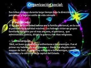 Organización social:
Sus tribus vivieron durante largo tiempo bajo la dirección de
patriarcas, y bajo un estilo de vida nómade

o El patriarcado:
 El núcleo de la sociedad hebrea era la familia patriarcal, en la cual
el padre era la autoridad máxima. Los hebreos vivían en grupos
familiares dirigidos por el mas anciano, el patriarca, que
administraba justicia, dirigía la guerra y los ritos religiosos.

o La monarquía:
Saúl, un buen guerrero para enfrentarse a los enemigos. Fue el
primer rey hebreo. En el año 1000 a.c .David fue elegido como
sucesor de Saúl. El nuevo rey enfrentó a los enemigos, conquistó
Jerusalén y la convirtió en la capital del Estado.
 