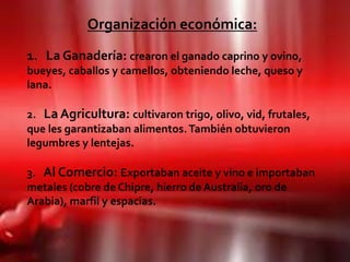 Organización económica:
1. La Ganadería: crearon el ganado caprino y ovino,
bueyes, caballos y camellos, obteniendo leche, queso y
lana.

2. La Agricultura: cultivaron trigo, olivo, vid, frutales,
que les garantizaban alimentos. También obtuvieron
legumbres y lentejas.

3. Al Comercio: Exportaban aceite y vino e importaban
metales (cobre de Chipre, hierro de Australia, oro de
Arabia), marfil y espacias.
 
