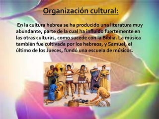 Organización cultural:
 En la cultura hebrea se ha producido una literatura muy
abundante, parte de la cual ha influido fuertemente en
las otras culturas, como sucede con la Biblia. La música
también fue cultivada por los hebreos, y Samuel, el
último de los Jueces, fundó una escuela de músicos.
 