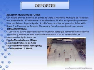 ACADEMIA MUNICIPAL DE FUTBOL
Con mucho éxito se dio inicio en el mes de Enero la Academia Municipal de fútbol con
una asistencia de 130 niños entre las edades de 9 a 16 años a cargo de los profesores
Francisco Rubina, Ruperto Aguilar, Arnulfo Soto, coordinador general el Señor Willy
Reyes Cruz Promotor de Deporte. El escenario fue; el campo deportivo ex-copes.
 OBRAS DEPORTIVAS
El Concejo ha puesto especial cuidado en ejecutar obras que permanentemente sirvan
a los niños y jóvenes para sus actividades deportivas. Con esta mentalidad, se
ejecutaron las siguientes obras:
Estadio Municipal en su I Etapa.
Losa deportiva Morro de Arica
Losa deportiva Eduardo Ferring Ring
Losa deportiva C. E. 88025
 