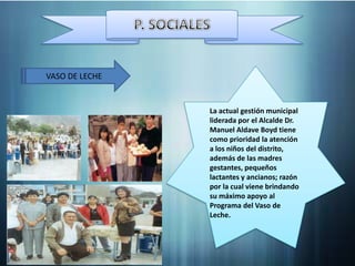 VASO DE LECHE


                La actual gestión municipal
                liderada por el Alcalde Dr.
                Manuel Aldave Boyd tiene
                como prioridad la atención
                a los niños del distrito,
                además de las madres
                gestantes, pequeños
                lactantes y ancianos; razón
                por la cual viene brindando
                su máximo apoyo al
                Programa del Vaso de
                Leche.
 