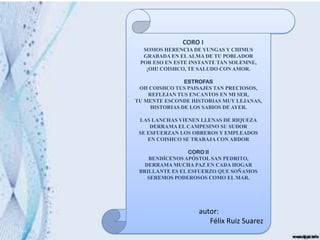 CORO I
  SOMOS HERENCIA DE YUNGAS Y CHIMUS
  GRABADA EN EL ALMA DE TU POBLADOR
 POR ESO EN ESTE INSTANTE TAN SOLEMNE,
   ¡OH! COISHCO, TE SALUDO CON AMOR.

                ESTROFAS
 OH COISHCO TUS PAISAJES TAN PRECIOSOS,
    REFLEJAN TUS ENCANTOS EN MI SER,
TU MENTE ESCONDE HISTORIAS MUY LEJANAS,
     HISTORIAS DE LOS SABIOS DE AYER.

 LAS LANCHAS VIENEN LLENAS DE RIQUEZA
     DERRAMA EL CAMPESINO SU SUDOR
 SE ESFUERZAN LOS OBREROS Y EMPLEADOS
    EN COISHCO SE TRABAJA CON ARDOR

                 CORO II
    BENDÍCENOS APÓSTOL SAN PEDRITO,
   DERRAMA MUCHA PAZ EN CADA HOGAR
 BRILLANTE ES EL ESFUERZO QUE SOÑAMOS
    SEREMOS PODEROSOS COMO EL MAR.




                   autor:
                      Félix Ruiz Suarez
 