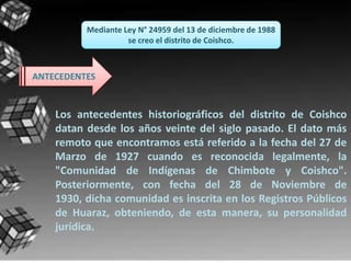 Mediante Ley N° 24959 del 13 de diciembre de 1988
                    se creo el distrito de Coishco.



ANTECEDENTES


    Los antecedentes historiográficos del distrito de Coishco
    datan desde los años veinte del siglo pasado. El dato más
    remoto que encontramos está referido a la fecha del 27 de
    Marzo de 1927 cuando es reconocida legalmente, la
    "Comunidad de Indígenas de Chimbote y Coishco".
    Posteriormente, con fecha del 28 de Noviembre de
    1930, dicha comunidad es inscrita en los Registros Públicos
    de Huaraz, obteniendo, de esta manera, su personalidad
    jurídica.
 