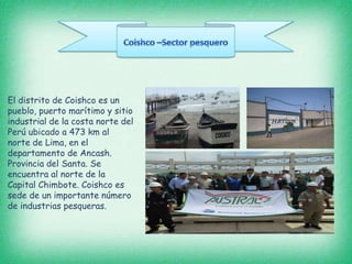 El distrito de Coishco es un
pueblo, puerto marítimo y sitio
industrial de la costa norte del
Perú ubicado a 473 km al
norte de Lima, en el
departamento de Ancash.
Provincia del Santa. Se
encuentra al norte de la
Capital Chimbote. Coishco es
sede de un importante número
de industrias pesqueras.
 